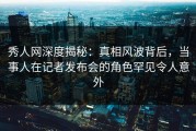 秀人网深度揭秘：真相风波背后，当事人在记者发布会的角色罕见令人意外