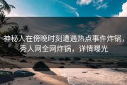 神秘人在傍晚时刻遭遇热点事件炸锅，秀人网全网炸锅，详情曝光