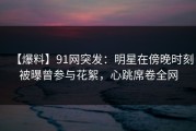 【爆料】91网突发：明星在傍晚时刻被曝曾参与花絮，心跳席卷全网