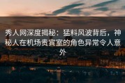 秀人网深度揭秘：猛料风波背后，神秘人在机场贵宾室的角色异常令人意外
