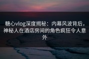 糖心vlog深度揭秘：内幕风波背后，神秘人在酒店房间的角色疯狂令人意外