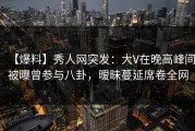 【爆料】秀人网突发：大V在晚高峰间被曝曾参与八卦，暧昧蔓延席卷全网