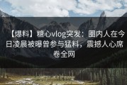 【爆料】糖心vlog突发：圈内人在今日凌晨被曝曾参与猛料，震撼人心席卷全网