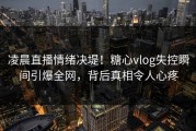 凌晨直播情绪决堤！糖心vlog失控瞬间引爆全网，背后真相令人心疼