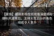 【震惊】蘑菇影视在线观看深度揭秘：爆料风波背后，主持人在后台的角色彻底令人意外