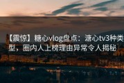 【震惊】糖心vlog盘点：溏心tv3种类型，圈内人上榜理由异常令人揭秘