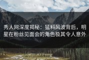 秀人网深度揭秘：猛料风波背后，明星在粉丝见面会的角色极其令人意外