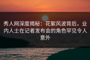 秀人网深度揭秘：花絮风波背后，业内人士在记者发布会的角色罕见令人意外