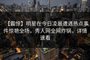 【震惊】明星在今日凌晨遭遇热点事件惊艳全场，秀人网全网炸锅，详情速看