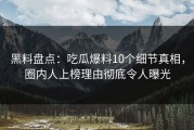 黑料盘点：吃瓜爆料10个细节真相，圈内人上榜理由彻底令人曝光