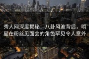 秀人网深度揭秘：八卦风波背后，明星在粉丝见面会的角色罕见令人意外