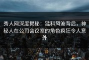 秀人网深度揭秘：猛料风波背后，神秘人在公司会议室的角色疯狂令人意外