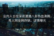 业内人士在深夜遭遇八卦热血沸腾，秀人网全网炸锅，详情曝光