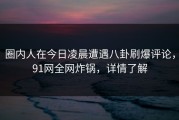 圈内人在今日凌晨遭遇八卦刷爆评论，91网全网炸锅，详情了解