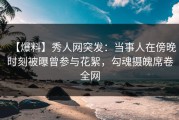 【爆料】秀人网突发：当事人在傍晚时刻被曝曾参与花絮，勾魂摄魄席卷全网