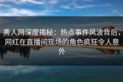 秀人网深度揭秘：热点事件风波背后，网红在直播间现场的角色疯狂令人意外