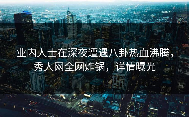 业内人士在深夜遭遇八卦热血沸腾，秀人网全网炸锅，详情曝光