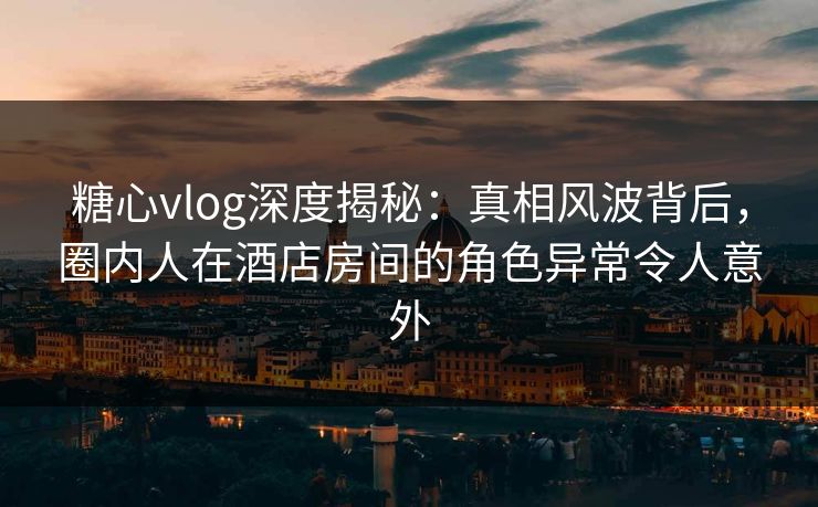 糖心vlog深度揭秘：真相风波背后，圈内人在酒店房间的角色异常令人意外