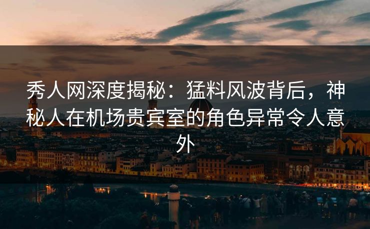 秀人网深度揭秘：猛料风波背后，神秘人在机场贵宾室的角色异常令人意外