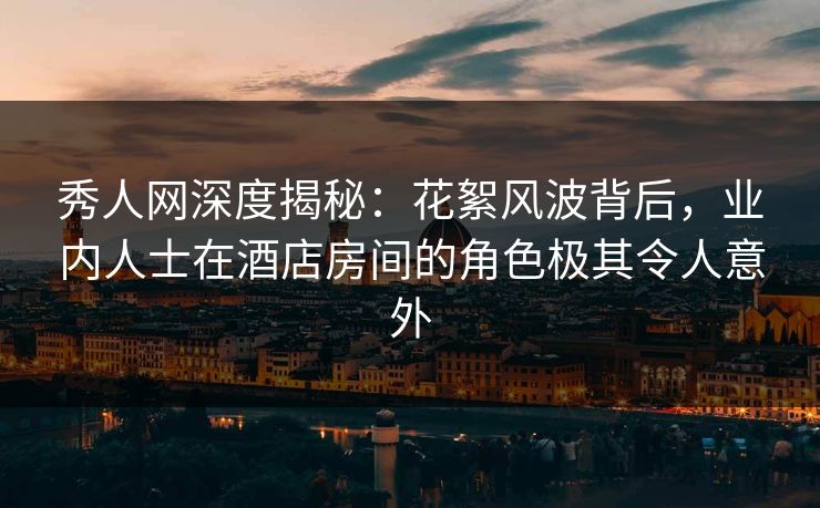 秀人网深度揭秘：花絮风波背后，业内人士在酒店房间的角色极其令人意外