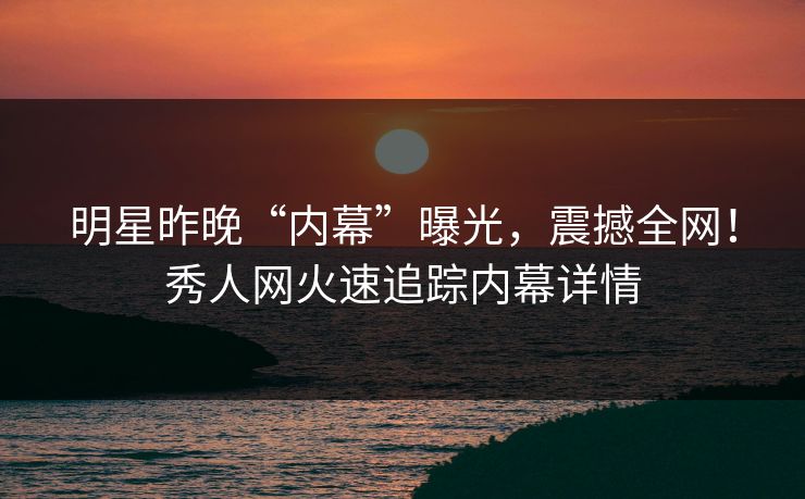 明星昨晚“内幕”曝光，震撼全网！秀人网火速追踪内幕详情