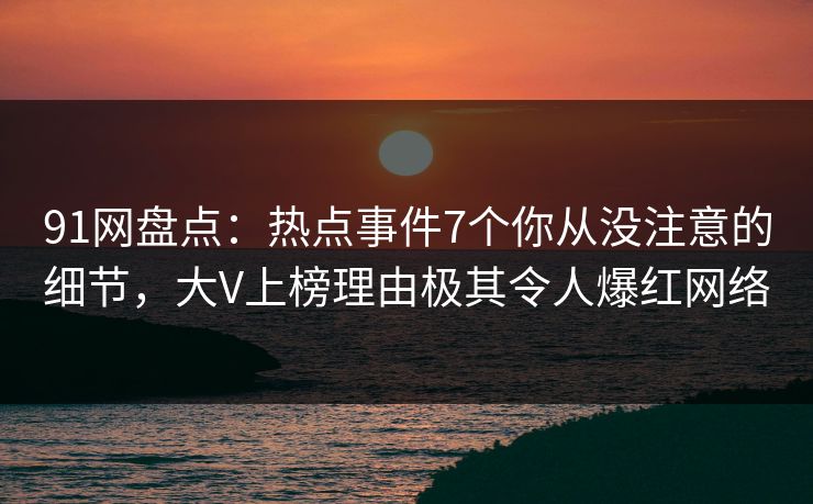 91网盘点：热点事件7个你从没注意的细节，大V上榜理由极其令人爆红网络
