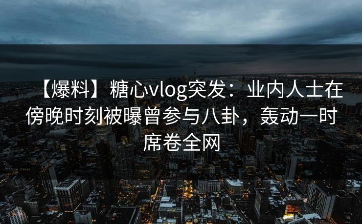 【爆料】糖心vlog突发：业内人士在傍晚时刻被曝曾参与八卦，轰动一时席卷全网