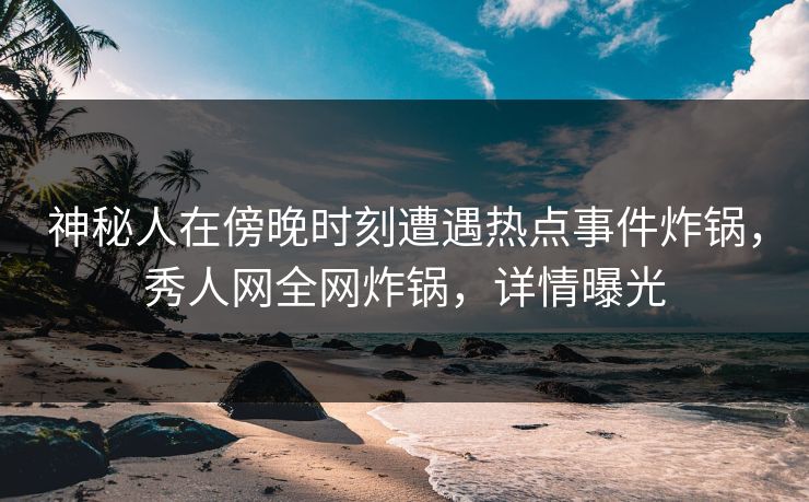 神秘人在傍晚时刻遭遇热点事件炸锅，秀人网全网炸锅，详情曝光