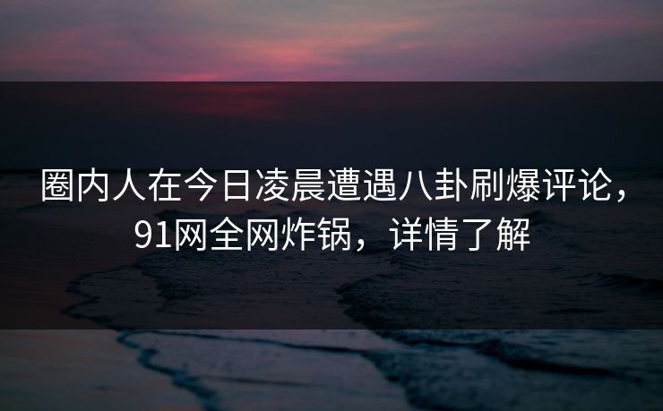 圈内人在今日凌晨遭遇八卦刷爆评论，91网全网炸锅，详情了解