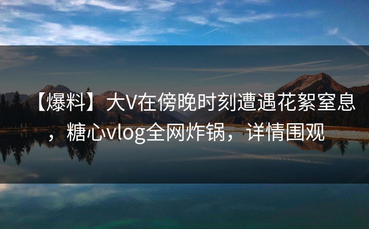 【爆料】大V在傍晚时刻遭遇花絮窒息，糖心vlog全网炸锅，详情围观