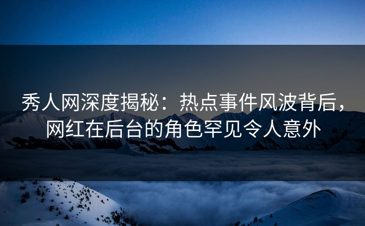 秀人网深度揭秘：热点事件风波背后，网红在后台的角色罕见令人意外