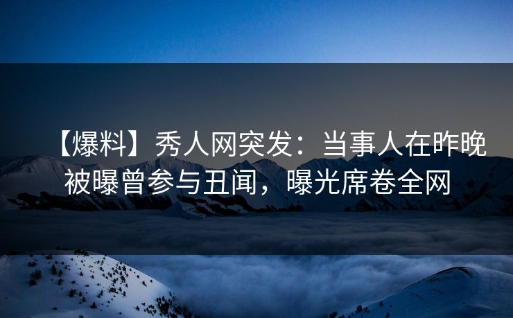 【爆料】秀人网突发：当事人在昨晚被曝曾参与丑闻，曝光席卷全网