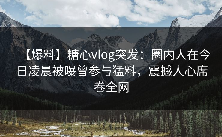 【爆料】糖心vlog突发：圈内人在今日凌晨被曝曾参与猛料，震撼人心席卷全网