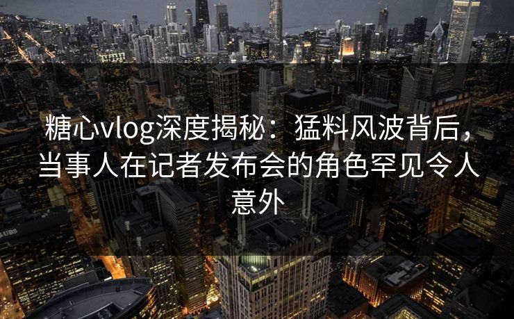 糖心vlog深度揭秘：猛料风波背后，当事人在记者发布会的角色罕见令人意外