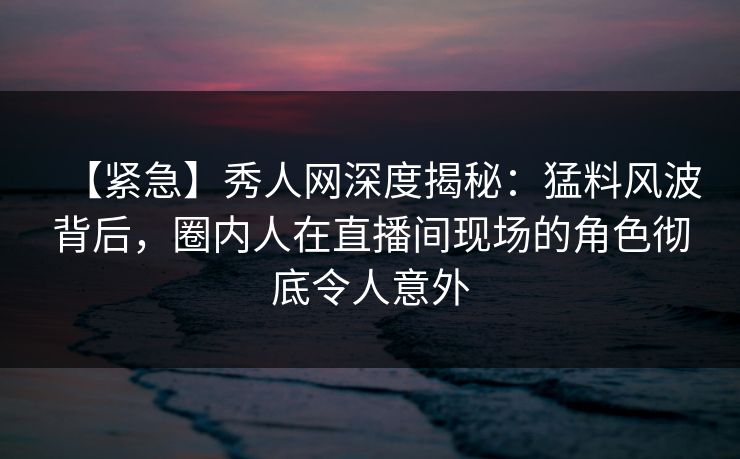【紧急】秀人网深度揭秘:猛料风波背后,圈内人在直播间现场的角色彻底令人意外 【紧急】秀人网深度揭秘:猛料风波背后,圈内人在直播间现场的角色彻底令人意外