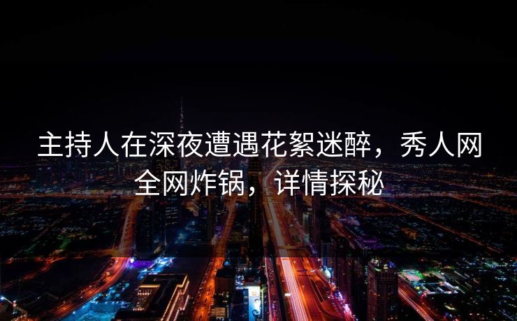 主持人在深夜遭遇花絮迷醉，秀人网全网炸锅，详情探秘
