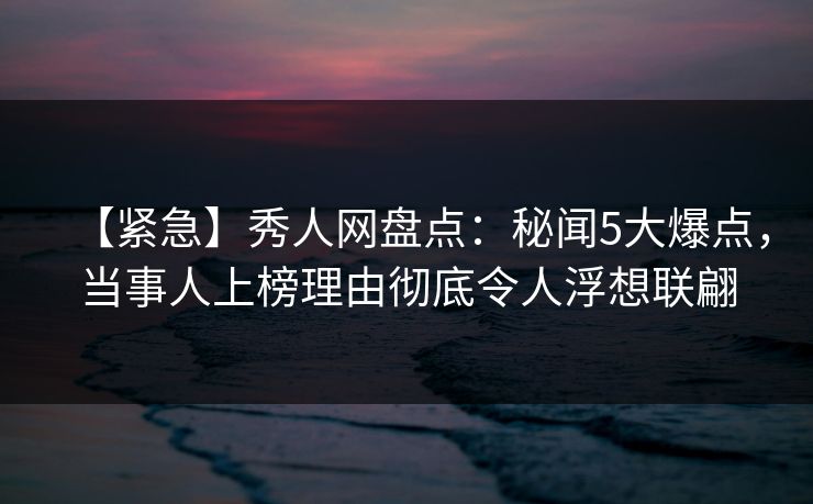 【紧急】秀人网盘点：秘闻5大爆点，当事人上榜理由彻底令人浮想联翩