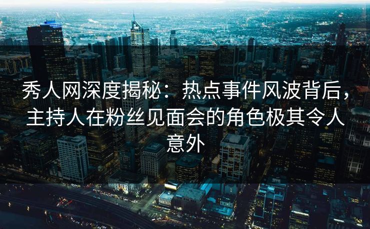秀人网深度揭秘：热点事件风波背后，主持人在粉丝见面会的角色极其令人意外