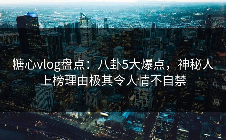糖心vlog盘点：八卦5大爆点，神秘人上榜理由极其令人情不自禁