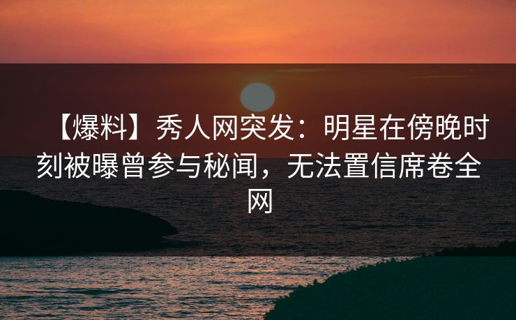 【爆料】秀人网突发:明星在傍晚时刻被曝曾参与秘闻,无法置信席卷全网 【爆料】秀人网突发:明星在傍晚时刻被曝曾参与秘闻,无法置信席卷全网