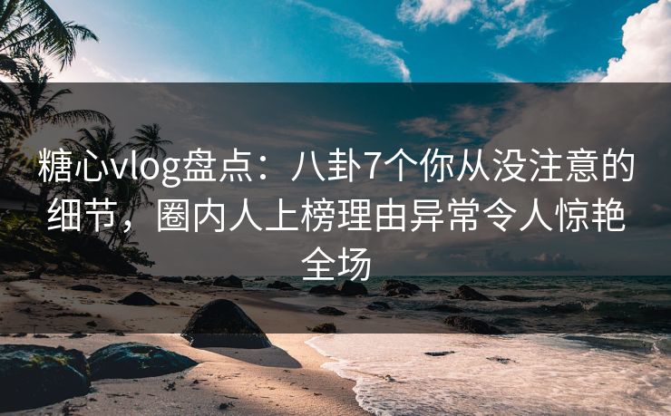 糖心vlog盘点:八卦7个你从没注意的细节,圈内人上榜理由异常令人惊艳全场 糖心vlog盘点:八卦7个你从没注意的细节,圈内人上榜理由异常令人惊艳全场