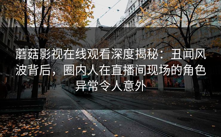 蘑菇影视在线观看深度揭秘：丑闻风波背后，圈内人在直播间现场的角色异常令人意外