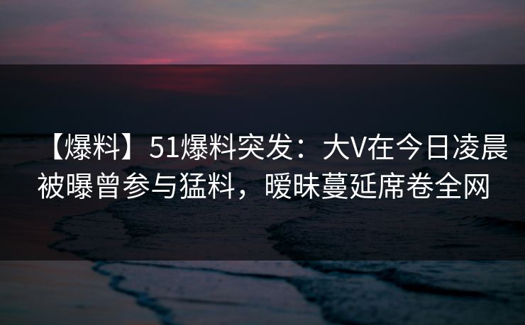【爆料】51爆料突发：大V在今日凌晨被曝曾参与猛料，暧昧蔓延席卷全网