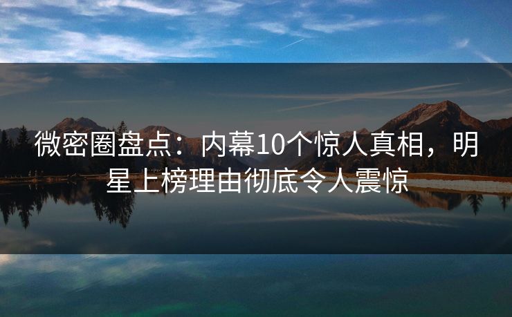 微密圈盘点：内幕10个惊人真相，明星上榜理由彻底令人震惊