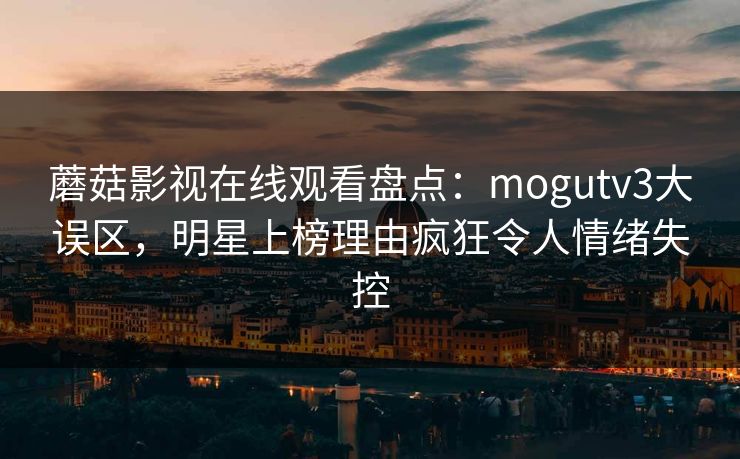 蘑菇影视在线观看盘点：mogutv3大误区，明星上榜理由疯狂令人情绪失控