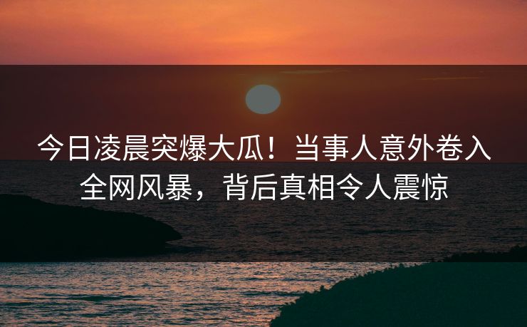 今日凌晨突爆大瓜！当事人意外卷入全网风暴，背后真相令人震惊