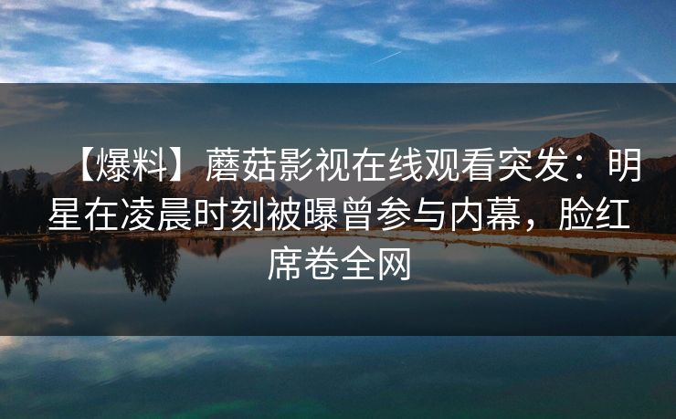【爆料】蘑菇影视在线观看突发：明星在凌晨时刻被曝曾参与内幕，脸红席卷全网