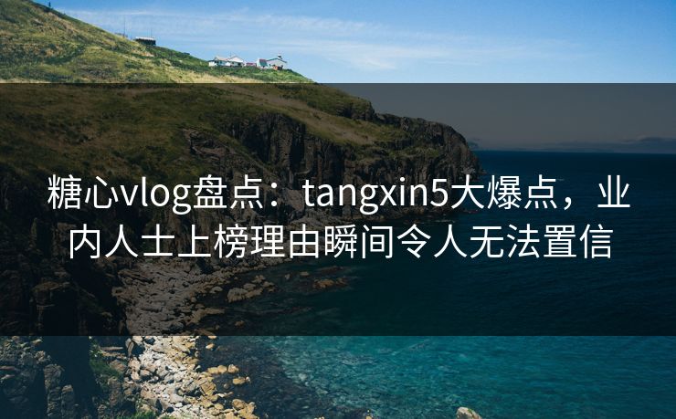 糖心vlog盘点：tangxin5大爆点，业内人士上榜理由瞬间令人无法置信