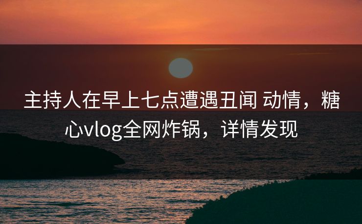主持人在早上七点遭遇丑闻 动情,糖心vlog全网炸锅,详情发现 主持人在早上七点遭遇丑闻 动情,糖心vlog全网炸锅,详情发现