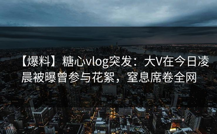 【爆料】糖心vlog突发：大V在今日凌晨被曝曾参与花絮，窒息席卷全网